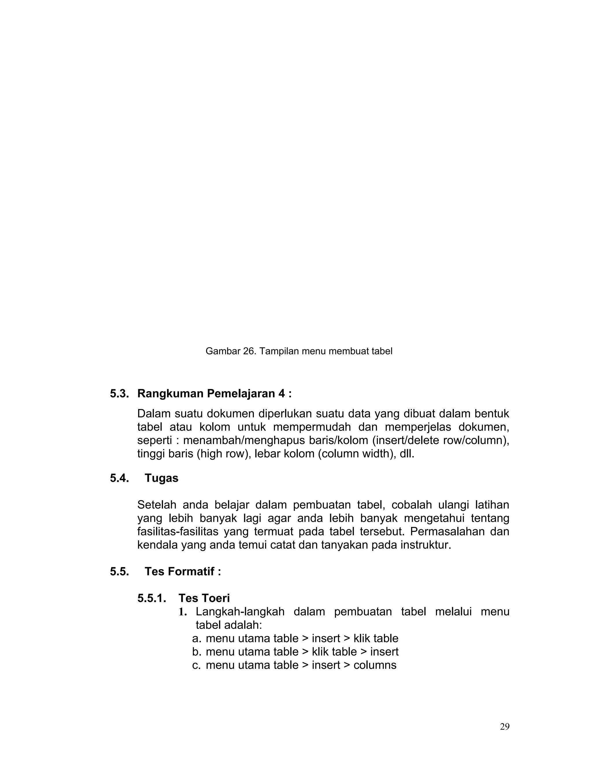 Gambar 26. Tampilan menu membuat tabel



5.3. Rangkuman Pemelajaran 4 :
       Dalam suatu dokumen diperlukan suatu data yang dibuat dalam bentuk
       tabel atau kolom untuk mempermudah dan memperjelas dokumen,
       seperti : menambah/menghapus baris/kolom (insert/delete row/column),
       tinggi baris (high row), lebar kolom (column width), dll.

5.4.    Tugas

       Setelah anda belajar dalam pembuatan tabel, cobalah ulangi latihan
       yang lebih banyak lagi agar anda lebih banyak mengetahui tentang
       fasilitas-fasilitas yang termuat pada tabel tersebut. Permasalahan dan
       kendala yang anda temui catat dan tanyakan pada instruktur.

5.5.    Tes Formatif :

       5.5.1.   Tes Toeri
                1. Langkah-langkah dalam pembuatan tabel melalui menu
                    tabel adalah:
                   a. menu utama table > insert > klik table
                   b. menu utama table > klik table > insert
                   c. menu utama table > insert > columns




                                                                           29
 