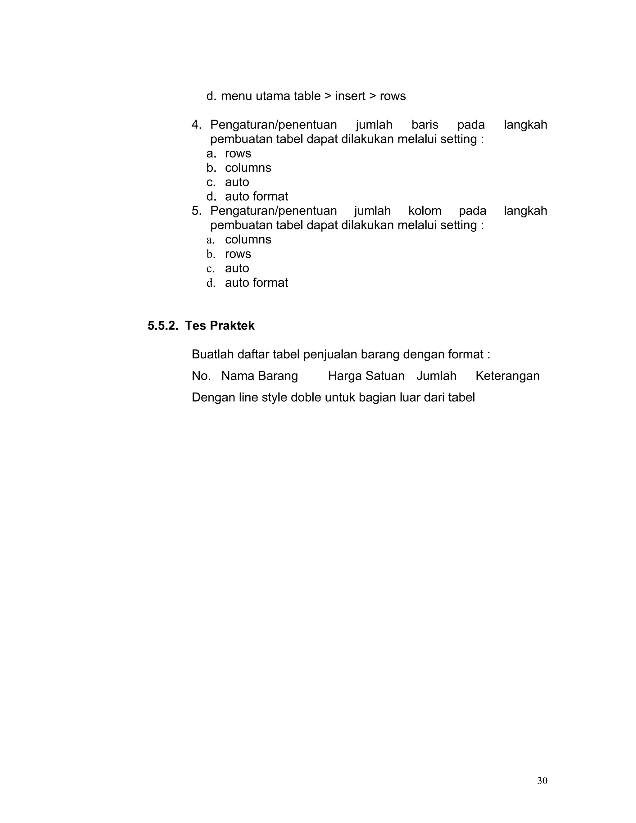 d. menu utama table > insert > rows

       4. Pengaturan/penentuan      jumlah   baris    pada        langkah
           pembuatan tabel dapat dilakukan melalui setting :
          a. rows
          b. columns
          c. auto
          d. auto format
       5. Pengaturan/penentuan jumlah kolom pada                  langkah
           pembuatan tabel dapat dilakukan melalui setting :
          a. columns
          b. rows
          c. auto
          d. auto format


5.5.2. Tes Praktek

       Buatlah daftar tabel penjualan barang dengan format :
       No. Nama Barang          Harga Satuan Jumlah           Keterangan
       Dengan line style doble untuk bagian luar dari tabel




                                                                       30
 