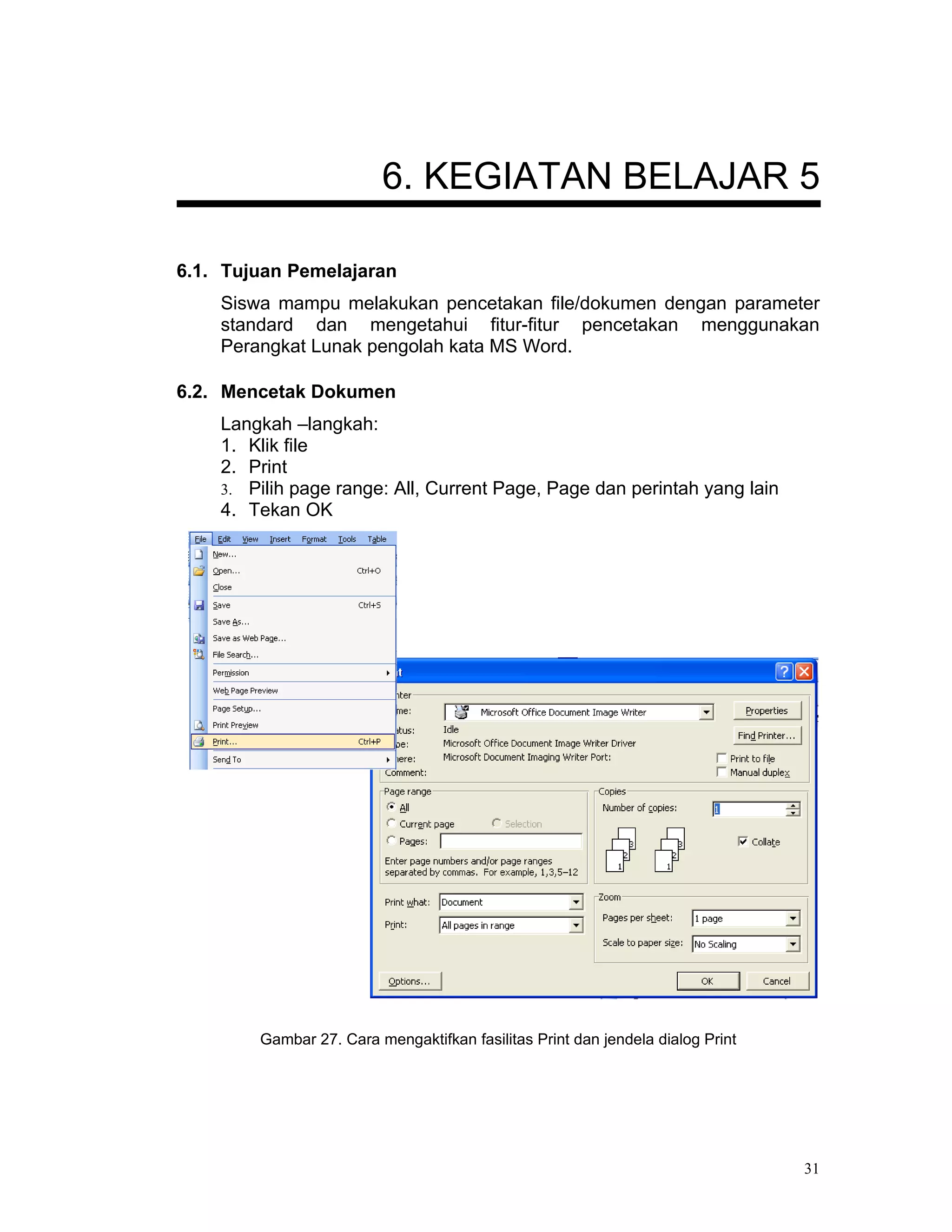 6. KEGIATAN BELAJAR 5

6.1. Tujuan Pemelajaran
    Siswa mampu melakukan pencetakan file/dokumen dengan parameter
    standard dan mengetahui fitur-fitur pencetakan menggunakan
    Perangkat Lunak pengolah kata MS Word.

6.2. Mencetak Dokumen
    Langkah –langkah:
    1. Klik file
    2. Print
    3. Pilih page range: All, Current Page, Page dan perintah yang lain
    4. Tekan OK




        Gambar 27. Cara mengaktifkan fasilitas Print dan jendela dialog Print




                                                                                31
 