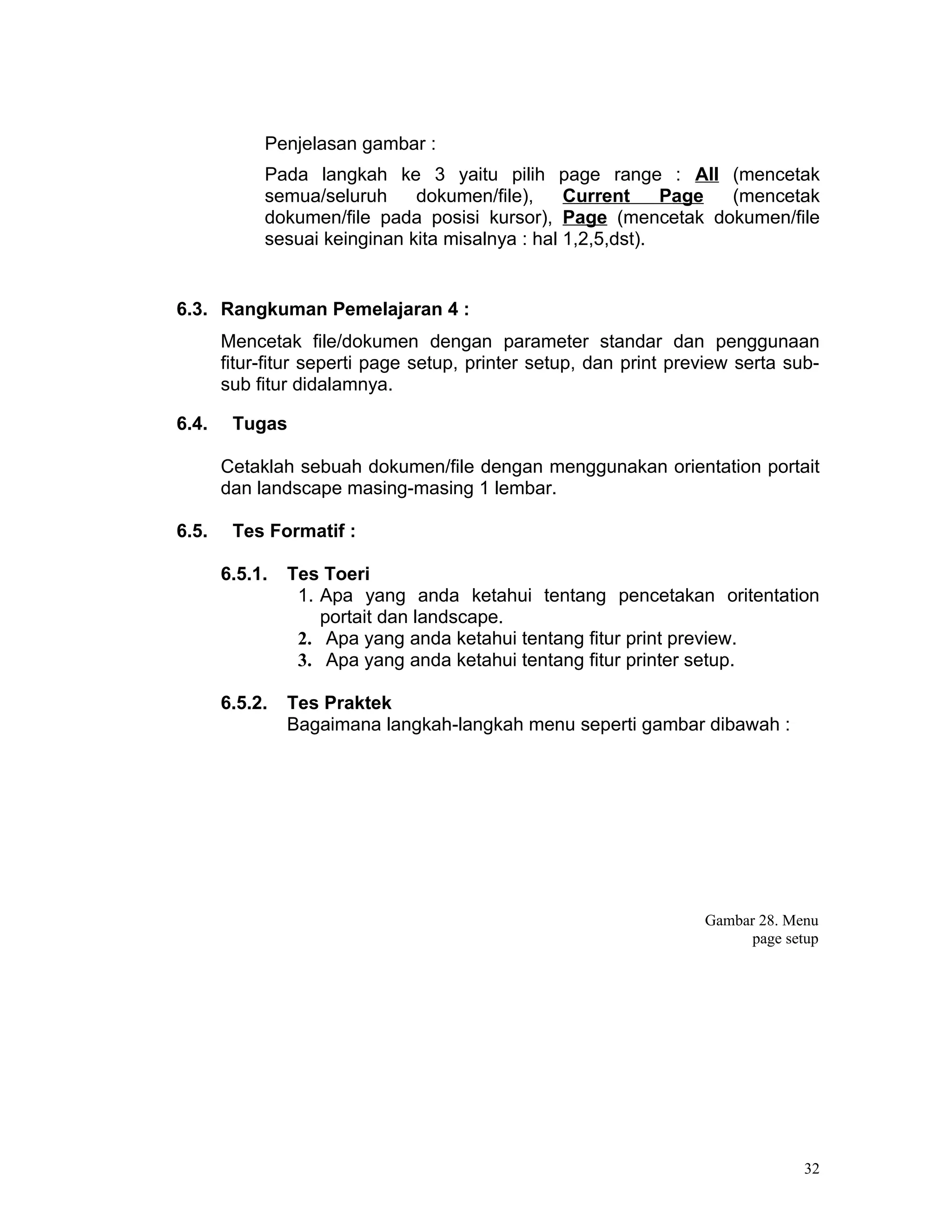 Penjelasan gambar :
            Pada langkah ke 3 yaitu pilih page range : All (mencetak
            semua/seluruh     dokumen/file),     Current     Page (mencetak
            dokumen/file pada posisi kursor), Page (mencetak dokumen/file
            sesuai keinginan kita misalnya : hal 1,2,5,dst).


6.3. Rangkuman Pemelajaran 4 :
       Mencetak file/dokumen dengan parameter standar dan penggunaan
       fitur-fitur seperti page setup, printer setup, dan print preview serta sub-
       sub fitur didalamnya.

6.4.    Tugas

       Cetaklah sebuah dokumen/file dengan menggunakan orientation portait
       dan landscape masing-masing 1 lembar.

6.5.    Tes Formatif :

       6.5.1.   Tes Toeri
                 1. Apa yang anda ketahui tentang pencetakan oritentation
                    portait dan landscape.
                 2. Apa yang anda ketahui tentang fitur print preview.
                 3. Apa yang anda ketahui tentang fitur printer setup.

       6.5.2.   Tes Praktek
                Bagaimana langkah-langkah menu seperti gambar dibawah :




                                                                   Gambar 28. Menu
                                                                         page setup




                                                                                32
 