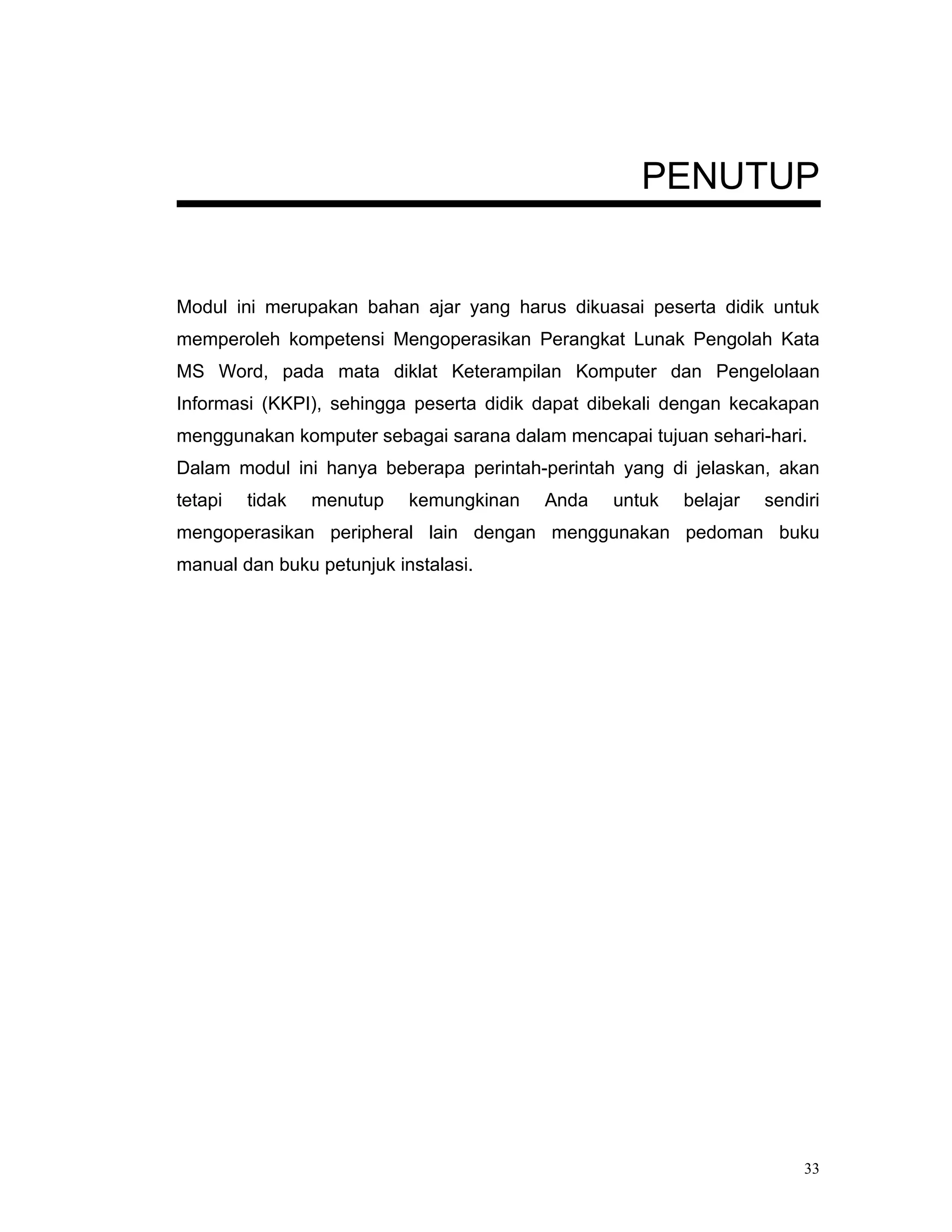 PENUTUP


Modul ini merupakan bahan ajar yang harus dikuasai peserta didik untuk
memperoleh kompetensi Mengoperasikan Perangkat Lunak Pengolah Kata
MS Word, pada mata diklat Keterampilan Komputer dan Pengelolaan
Informasi (KKPI), sehingga peserta didik dapat dibekali dengan kecakapan
menggunakan komputer sebagai sarana dalam mencapai tujuan sehari-hari.
Dalam modul ini hanya beberapa perintah-perintah yang di jelaskan, akan
tetapi   tidak   menutup   kemungkinan   Anda   untuk   belajar   sendiri
mengoperasikan peripheral lain dengan menggunakan pedoman buku
manual dan buku petunjuk instalasi.




                                                                       33
 