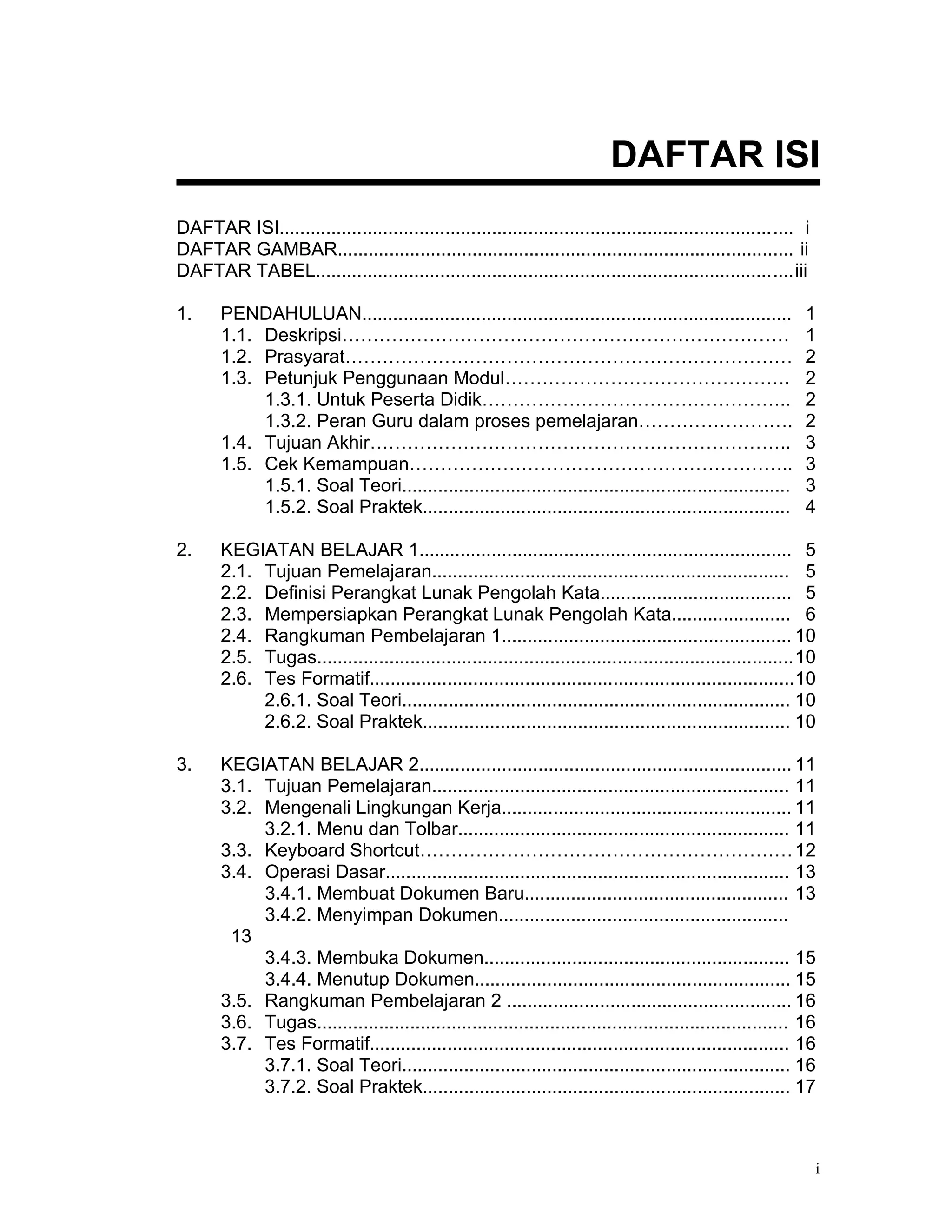 DAFTAR ISI
DAFTAR ISI................................................................................................... i
DAFTAR GAMBAR........................................................................................ ii
DAFTAR TABEL............................................................................................iii

1.     PENDAHULUAN...................................................................................         1
       1.1. Deskripsi………………………………………………………………                                                                 1
       1.2. Prasyarat………………………………………………………………                                                                 2
       1.3. Petunjuk Penggunaan Modul……………………………………….                                                         2
            1.3.1. Untuk Peserta Didik…………………………………………..                                                      2
            1.3.2. Peran Guru dalam proses pemelajaran…………………….                                               2
       1.4. Tujuan Akhir…………………………………………………………..                                                              3
       1.5. Cek Kemampuan……………………………………………………..                                                               3
            1.5.1. Soal Teori...........................................................................      3
            1.5.2. Soal Praktek.......................................................................        4

2.     KEGIATAN BELAJAR 1........................................................................ 5
       2.1. Tujuan Pemelajaran..................................................................... 5
       2.2. Definisi Perangkat Lunak Pengolah Kata..................................... 5
       2.3. Mempersiapkan Perangkat Lunak Pengolah Kata....................... 6
       2.4. Rangkuman Pembelajaran 1........................................................ 10
       2.5. Tugas............................................................................................10
       2.6. Tes Formatif..................................................................................10
            2.6.1. Soal Teori........................................................................... 10
            2.6.2. Soal Praktek....................................................................... 10

3.     KEGIATAN BELAJAR 2........................................................................ 11
       3.1. Tujuan Pemelajaran..................................................................... 11
       3.2. Mengenali Lingkungan Kerja........................................................ 11
            3.2.1. Menu dan Tolbar................................................................ 11
       3.3. Keyboard Shortcut…………………………………………………… 12
       3.4. Operasi Dasar.............................................................................. 13
            3.4.1. Membuat Dokumen Baru................................................... 13
            3.4.2. Menyimpan Dokumen........................................................
        13
            3.4.3. Membuka Dokumen........................................................... 15
            3.4.4. Menutup Dokumen............................................................. 15
       3.5. Rangkuman Pembelajaran 2 ....................................................... 16
       3.6. Tugas........................................................................................... 16
       3.7. Tes Formatif................................................................................. 16
            3.7.1. Soal Teori........................................................................... 16
            3.7.2. Soal Praktek....................................................................... 17



                                                                                                                  i
 