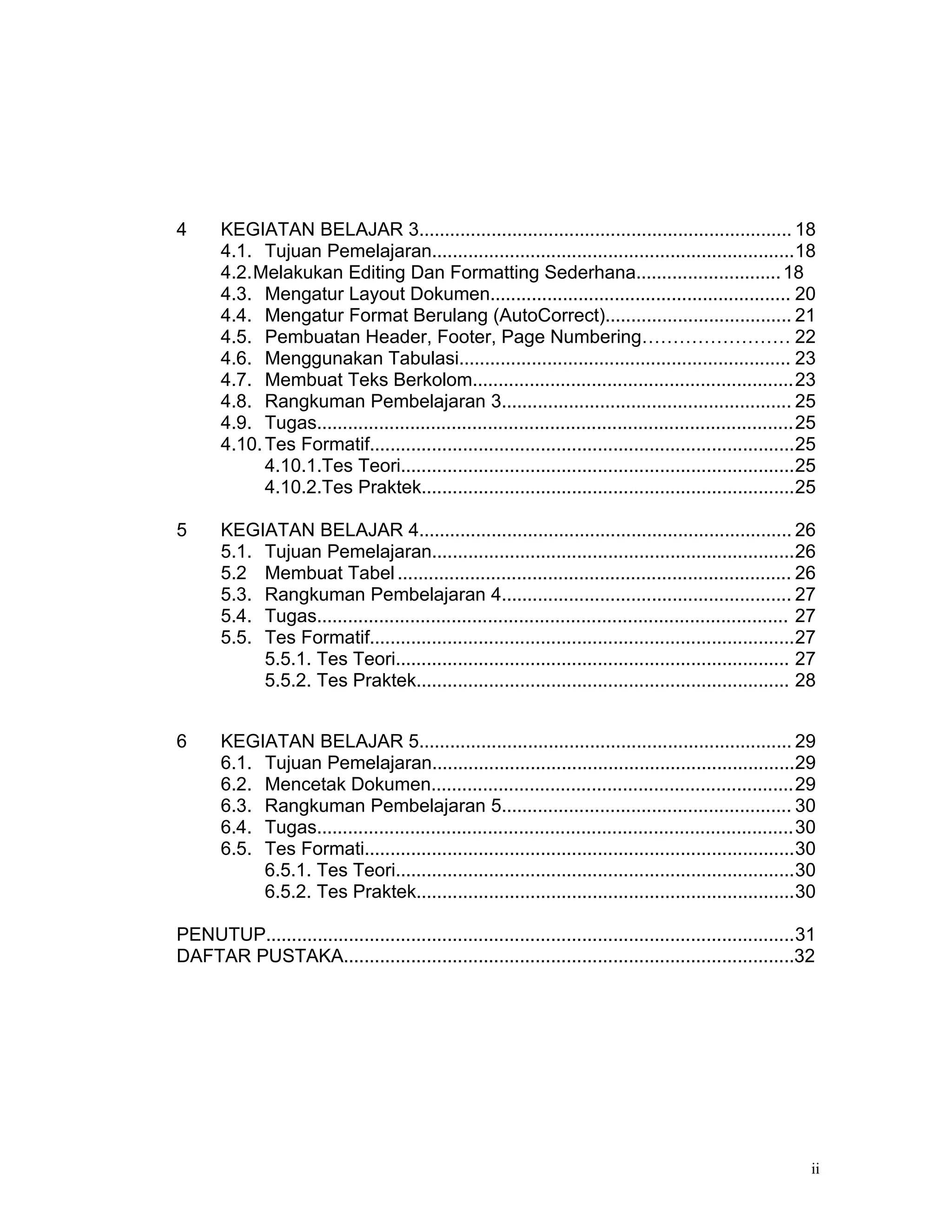 4      KEGIATAN BELAJAR 3........................................................................ 18
       4.1. Tujuan Pemelajaran......................................................................18
       4.2.Melakukan Editing Dan Formatting Sederhana............................ 18
       4.3. Mengatur Layout Dokumen.......................................................... 20
       4.4. Mengatur Format Berulang (AutoCorrect).................................... 21
       4.5. Pembuatan Header, Footer, Page Numbering…………………… 22
       4.6. Menggunakan Tabulasi................................................................ 23
       4.7. Membuat Teks Berkolom..............................................................23
       4.8. Rangkuman Pembelajaran 3........................................................ 25
       4.9. Tugas............................................................................................25
       4.10. Tes Formatif..................................................................................25
             4.10.1.Tes Teori............................................................................25
             4.10.2.Tes Praktek........................................................................25

5      KEGIATAN BELAJAR 4........................................................................ 26
       5.1. Tujuan Pemelajaran......................................................................26
       5.2 Membuat Tabel ............................................................................ 26
       5.3. Rangkuman Pembelajaran 4........................................................ 27
       5.4. Tugas........................................................................................... 27
       5.5. Tes Formatif..................................................................................27
            5.5.1. Tes Teori............................................................................ 27
            5.5.2. Tes Praktek........................................................................ 28


6      KEGIATAN BELAJAR 5........................................................................ 29
       6.1. Tujuan Pemelajaran......................................................................29
       6.2. Mencetak Dokumen......................................................................29
       6.3. Rangkuman Pembelajaran 5........................................................ 30
       6.4. Tugas............................................................................................30
       6.5. Tes Formati...................................................................................30
            6.5.1. Tes Teori.............................................................................30
            6.5.2. Tes Praktek.........................................................................30

PENUTUP......................................................................................................31
DAFTAR PUSTAKA.......................................................................................32




                                                                                                              ii
 