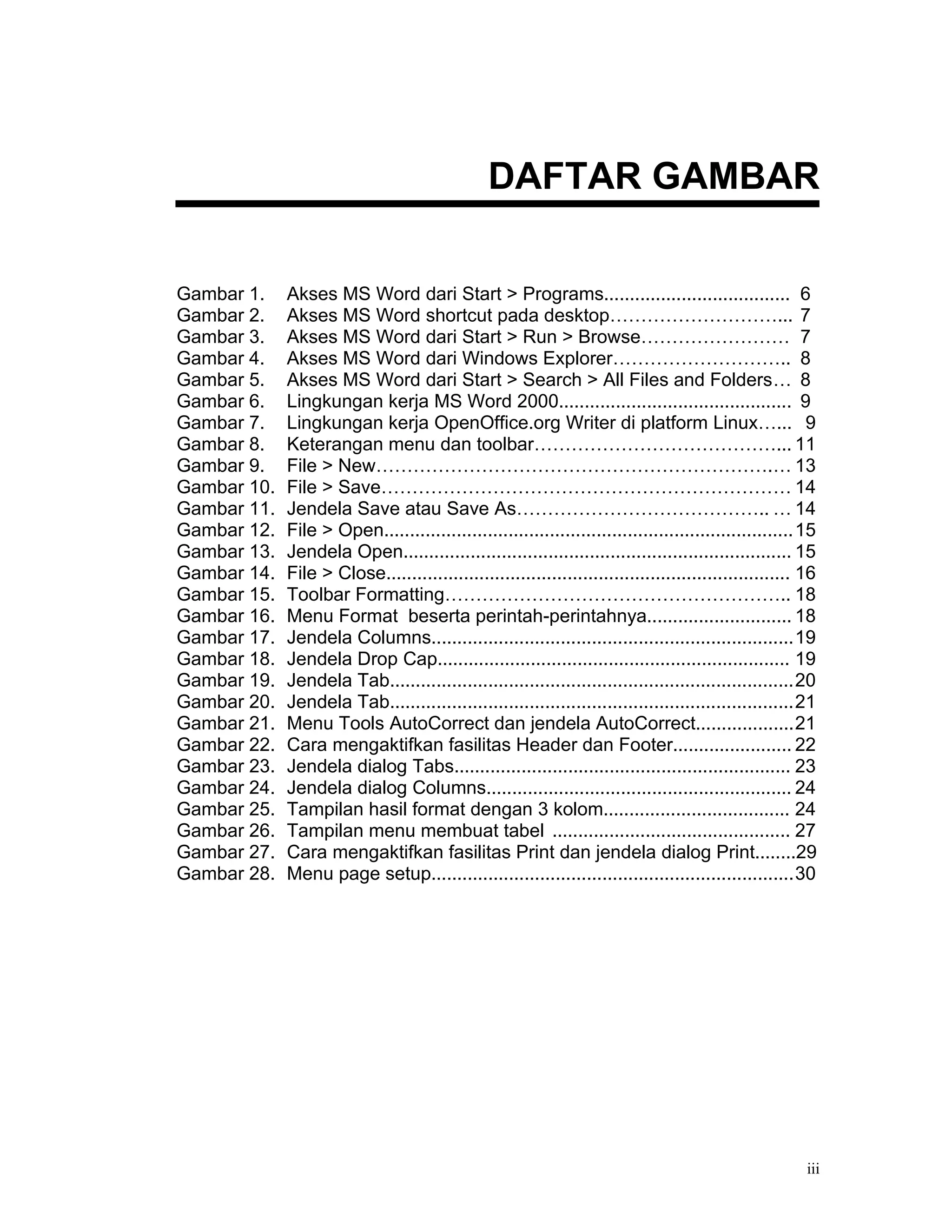 DAFTAR GAMBAR

Gambar 1.    Akses MS Word dari Start > Programs.................................... 6
Gambar 2.    Akses MS Word shortcut pada desktop………………………... 7
Gambar 3.    Akses MS Word dari Start > Run > Browse…………………… 7
Gambar 4.    Akses MS Word dari Windows Explorer……………………….. 8
Gambar 5.    Akses MS Word dari Start > Search > All Files and Folders… 8
Gambar 6.    Lingkungan kerja MS Word 2000............................................. 9
Gambar 7.    Lingkungan kerja OpenOffice.org Writer di platform Linux…... 9
Gambar 8.    Keterangan menu dan toolbar…………………………………... 11
Gambar 9.    File > New……………………………………………………….… 13
Gambar 10.   File > Save………………………………………………………… 14
Gambar 11.   Jendela Save atau Save As………………………………….. … 14
Gambar 12.   File > Open...............................................................................15
Gambar 13.   Jendela Open........................................................................... 15
Gambar 14.   File > Close.............................................................................. 16
Gambar 15.   Toolbar Formatting……………………………………………….. 18
Gambar 16.   Menu Format beserta perintah-perintahnya............................ 18
Gambar 17.   Jendela Columns......................................................................19
Gambar 18.   Jendela Drop Cap.................................................................... 19
Gambar 19.   Jendela Tab..............................................................................20
Gambar 20.   Jendela Tab..............................................................................21
Gambar 21.   Menu Tools AutoCorrect dan jendela AutoCorrect...................21
Gambar 22.   Cara mengaktifkan fasilitas Header dan Footer....................... 22
Gambar 23.   Jendela dialog Tabs................................................................. 23
Gambar 24.   Jendela dialog Columns........................................................... 24
Gambar 25.   Tampilan hasil format dengan 3 kolom.................................... 24
Gambar 26.   Tampilan menu membuat tabel .............................................. 27
Gambar 27.   Cara mengaktifkan fasilitas Print dan jendela dialog Print........29
Gambar 28.   Menu page setup......................................................................30




                                                                                                        iii
 
