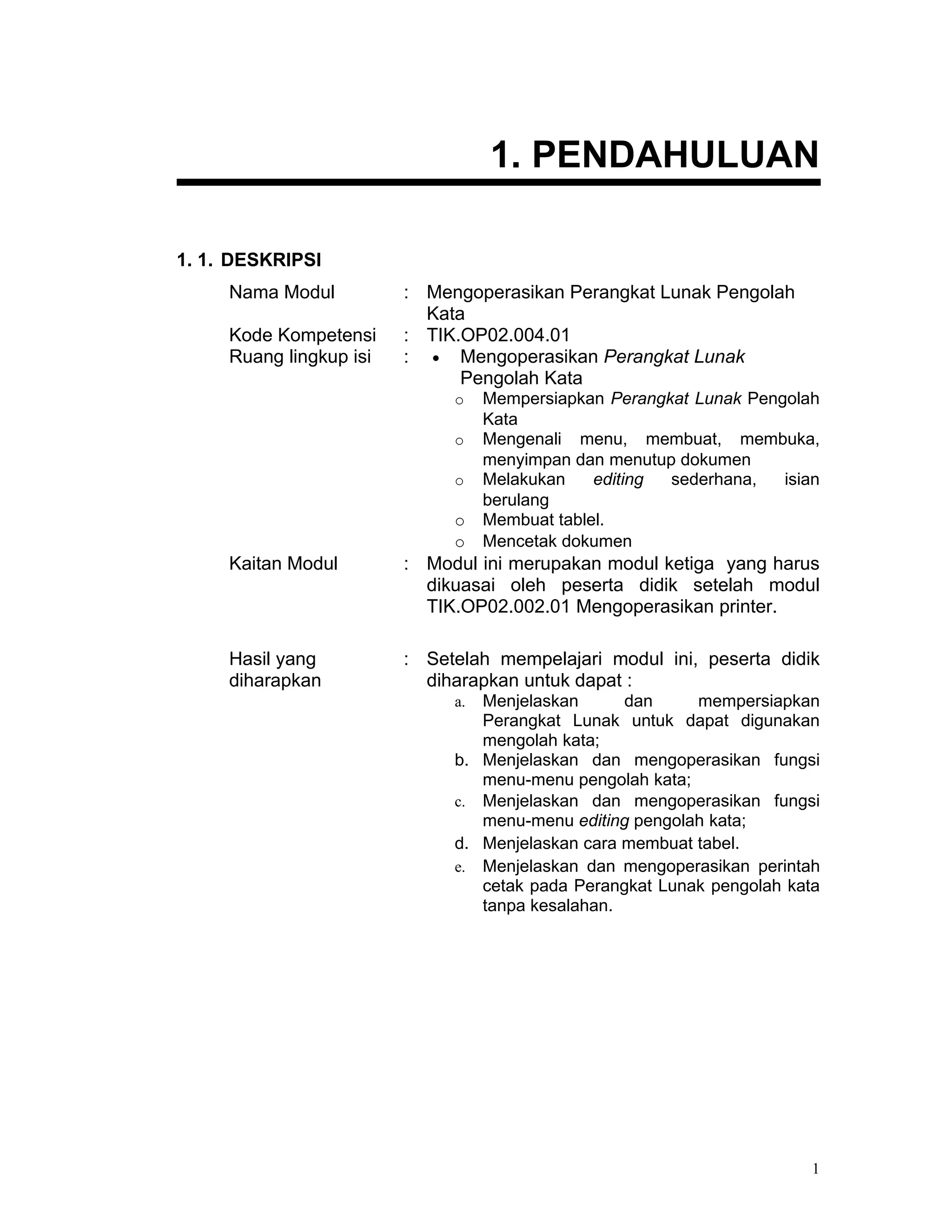 1. PENDAHULUAN

1. 1. DESKRIPSI
     Nama Modul          : Mengoperasikan Perangkat Lunak Pengolah
                           Kata
     Kode Kompetensi     : TIK.OP02.004.01
     Ruang lingkup isi   : • Mengoperasikan Perangkat Lunak
                               Pengolah Kata
                              o    Mempersiapkan Perangkat Lunak Pengolah
                                   Kata
                              o    Mengenali menu, membuat, membuka,
                                   menyimpan dan menutup dokumen
                              o    Melakukan    editing sederhana,   isian
                                   berulang
                              o    Membuat tablel.
                              o    Mencetak dokumen
     Kaitan Modul        : Modul ini merupakan modul ketiga yang harus
                           dikuasai oleh peserta didik setelah modul
                           TIK.OP02.002.01 Mengoperasikan printer.

     Hasil yang          : Setelah mempelajari modul ini, peserta didik
     diharapkan            diharapkan untuk dapat :
                              a. Menjelaskan      dan     mempersiapkan
                                 Perangkat Lunak untuk dapat digunakan
                                 mengolah kata;
                              b. Menjelaskan dan mengoperasikan fungsi
                                 menu-menu pengolah kata;
                              c. Menjelaskan dan mengoperasikan fungsi
                                 menu-menu editing pengolah kata;
                              d. Menjelaskan cara membuat tabel.
                              e. Menjelaskan dan mengoperasikan perintah
                                 cetak pada Perangkat Lunak pengolah kata
                                 tanpa kesalahan.




                                                                         1
 