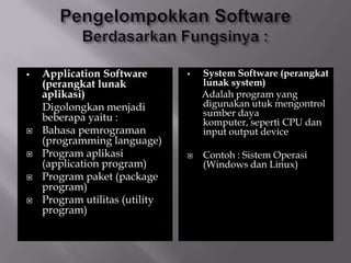 Application Software
(perangkat lunak
aplikasi)
Digolongkan menjadi
beberapa yaitu :
 Bahasa pemrograman
(programming language)
 Program aplikasi
(application program)
 Program paket (package
program)
 Program utilitas (utility
program)
 System Software (perangkat
lunak system)
Adalah program yang
digunakan utuk mengontrol
sumber daya
komputer, seperti CPU dan
input output device
 Contoh : Sistem Operasi
(Windows dan Linux)
 