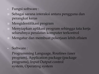  Fungsi software :
 Sebagai sarana interaksi antara pengguna dan
perangkat keras
 Mengidentifikasi program
 Menyiapkan aplikasi program sehingga tata kerja
seluruhnya peralatan komputer terkontrol
 Mengatur dan membuat pekerjaan lebih efisien
 Software :
Programming Language, Routines (user
program), Application package (package
programs), Input Output control
system, Operating system
 