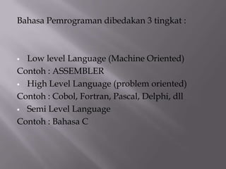 Bahasa Pemrograman dibedakan 3 tingkat :
 Low level Language (Machine Oriented)
Contoh : ASSEMBLER
 High Level Language (problem oriented)
Contoh : Cobol, Fortran, Pascal, Delphi, dll
 Semi Level Language
Contoh : Bahasa C
 