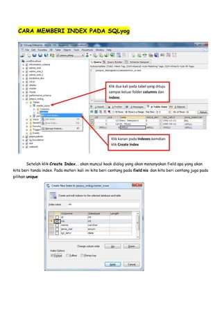 CARA MEMBERI INDEX PADA SQLyog
Setelah klik Create Index.. akan muncul koak dialog yang akan menanyakan field apa yang akan
kita beri tanda index. Pada materi kali ini kita beri centang pada field nis dan kita beri centang juga pada
pilihan unique
Klik dua kali pada tabel yang dituju
sampai keluar folder columns dan
indexs
Klik kanan pada Indexes kemdian
klik Create Index
 