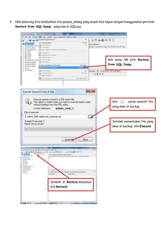 4. Nah,sekarang kita kembalikan file perpus_smksg yang sudah kita hapus dengan menggunakan perintah
Restore from SQL Dump… yang ada di SQLyog
Klik untuk memilih file
yang akan di backup
Setelah menentukan file yang
akan di backup, klik Execute
klik menu DB pilih Restore
from SQL Dump…
Setelah di Restore,kemudian
klik Refresh
 