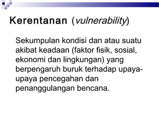 Kerentanan (vulnerability)

 Sekumpulan kondisi dan atau suatu
 akibat keadaan (faktor fisik, sosial,
 ekonomi dan lingkungan) yang
 berpengaruh buruk terhadap upaya-
 upaya pencegahan dan
 penanggulangan bencana.
 