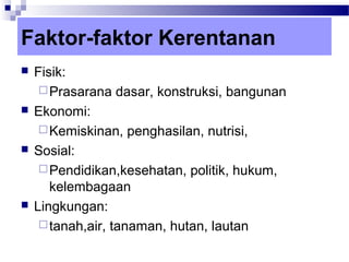 Faktor-faktor Kerentanan
   Fisik:
      Prasarana dasar, konstruksi, bangunan
   Ekonomi:
      Kemiskinan, penghasilan, nutrisi,
   Sosial:
      Pendidikan,kesehatan, politik, hukum,
       kelembagaan
   Lingkungan:
      tanah,air, tanaman, hutan, lautan
 