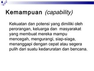 Kemampuan (capability)
 Kekuatan dan potensi yang dimiliki oleh
 perorangan, keluarga dan masyarakat
 yang membuat mereka mampu
 mencegah, mengurangi, siap-siaga,
 menanggapi dengan cepat atau segera
 pulih dari suatu kedaruratan dan bencana.
 