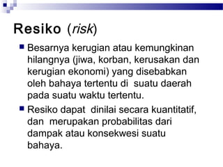 Resiko (risk)
 Besarnya kerugian atau kemungkinan
  hilangnya (jiwa, korban, kerusakan dan
  kerugian ekonomi) yang disebabkan
  oleh bahaya tertentu di suatu daerah
  pada suatu waktu tertentu.
 Resiko dapat dinilai secara kuantitatif,
  dan merupakan probabilitas dari
  dampak atau konsekwesi suatu
  bahaya.
 