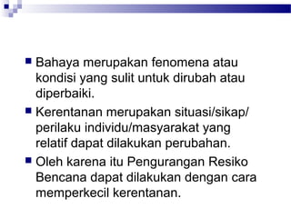  Bahaya merupakan fenomena atau
  kondisi yang sulit untuk dirubah atau
  diperbaiki.
 Kerentanan merupakan situasi/sikap/
  perilaku individu/masyarakat yang
  relatif dapat dilakukan perubahan.
 Oleh karena itu Pengurangan Resiko
  Bencana dapat dilakukan dengan cara
  memperkecil kerentanan.
 