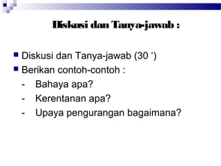 Diskusi dan Tanya-jawab :

 Diskusi dan Tanya-jawab (30 ‘)
 Berikan contoh-contoh :

  - Bahaya apa?
  - Kerentanan apa?
  - Upaya pengurangan bagaimana?
 