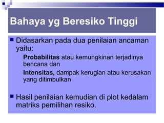Bahaya yg Beresiko Tinggi
   Didasarkan pada dua penilaian ancaman
    yaitu:
     Probabilitas   atau kemungkinan terjadinya
      bencana dan
     Intensitas, dampak kerugian atau kerusakan
      yang ditimbulkan

   Hasil penilaian kemudian di plot kedalam
    matriks pemilihan resiko.
 