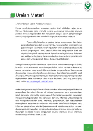 Modul Pendidikan Jarak Jauh, Pendidikan Tinggi Kesehatan Prodi Keperawatan
8
1.Perkembangan Sistem Pendokumentasian
Proses mendokumentasikan perawatan pasien telah dilakukan sejak jaman
Florence Nightingale yang menulis tentang pentingnya komunikasi diantara
pemberi layanan keperawatan dan merupakan pelopor dalam pengembangan
format yang digunakan dalam memfasilitasi proses komunikasi tersebut.
Florence Nightingale mengetahui bahwa pengumpulan data dalam
perawatan kesehatan baik secara individu, maupun dalam kelompok besar
pasiendengan sistematik adalah digunakan untuk di analisis sebagai data
statistik (Nightingale 1860 ; 1862) Kedua tipe pengumpulan data dan
registrasi sangatlah penting untuk digunakan sebagai sumber informasi
dan alat komunikasi yang dapat memberikan informasi mengenai kondisi
pasien baik untuk perawat, dokter dan pembuat kebijakan.
Meskipun bentuk pendokumentasian keperawatan telah berkembang dari waktu
ke waktu untuk memenuhi kebutuhan perubahan dalam perawatan kesehatan,
namun perubahan yang terjadi tidak membawa pengaruh besar dalam proses
dokumentasi hingga diperkenalkannya komputer dalam kesehatan di akhir abad
20 (Turpin, 2005).Penggunaan komputer dalam dokumentasi asuhan keperawatan
diperkenalkan pada akhir tahun 1960-an dan awal tahu 1970-an (Dawn Gapko,
2005), dalam http://ojni.org/6 1/article7.htm)
Perkembangan teknologi informasi dan komunikasi telah mempengaruhi aktivitas
pengelolaan data dan informasi di bidang keperawatan serta memunculkan
istilah baru yaitu informatika keperawatan. Informatika keperawatan merupakan
integrasi ilmu keperawatan, ilmu komputer, dan ilmu informasi untuk mengelola
dan mengkomunikasikan data, informasi, pengetahuan, dan kebijaksanaan
dalam praktek keperawatan. Perawatan informatika memfasilitasi integrasi data,
informasi, pengetahuan, dan kebijaksanaan untuk mendukung pasien, perawat,
dan penyedia lainnya dalam pengambilan keputusan di semua peran pengaturan.
Dukungan ini dicapai melalui penggunaan struktur informasi, proses informasi,
dan teknologi informasi (ANA, 2008).
Uraian Materi
 