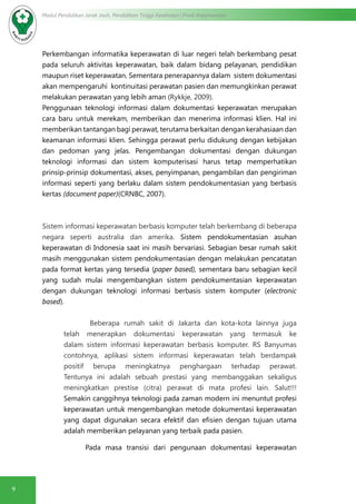 9
Modul Pendidikan Jarak Jauh, Pendidikan Tinggi Kesehatan Prodi Keperawatan
Perkembangan informatika keperawatan di luar negeri telah berkembang pesat
pada seluruh aktivitas keperawatan, baik dalam bidang pelayanan, pendidikan
maupun riset keperawatan. Sementara penerapannya dalam sistem dokumentasi
akan mempengaruhi kontinuitasi perawatan pasien dan memungkinkan perawat
melakukan perawatan yang lebih aman (Rykkje, 2009).
Penggunaan teknologi informasi dalam dokumentasi keperawatan merupakan
cara baru untuk merekam, memberikan dan menerima informasi klien. Hal ini
memberikan tantangan bagi perawat, terutama berkaitan dengan kerahasiaan dan
keamanan informasi klien. Sehingga perawat perlu didukung dengan kebijakan
dan pedoman yang jelas. Pengembangan dokumentasi dengan dukungan
teknologi informasi dan sistem komputerisasi harus tetap memperhatikan
prinsip-prinsip dokumentasi, akses, penyimpanan, pengambilan dan pengiriman
informasi seperti yang berlaku dalam sistem pendokumentasian yang berbasis
kertas (document paper)(CRNBC, 2007).
Sistem informasi keperawatan berbasis komputer telah berkembang di beberapa
negara seperti australia dan amerika. Sistem pendokumentasian asuhan
keperawatan di Indonesia saat ini masih bervariasi. Sebagian besar rumah sakit
masih menggunakan sistem pendokumentasian dengan melakukan pencatatan
pada format kertas yang tersedia (paper based), sementara baru sebagian kecil
yang sudah mulai mengembangkan sistem pendokumentasian keperawatan
dengan dukungan teknologi informasi berbasis sistem komputer (electronic
based).
Beberapa rumah sakit di Jakarta dan kota-kota lainnya juga
telah menerapkan dokumentasi keperawatan yang termasuk ke
dalam sistem informasi keperawatan berbasis komputer. RS Banyumas
contohnya, aplikasi sistem informasi keperawatan telah berdampak
positif berupa meningkatnya penghargaan terhadap perawat.
Tentunya ini adalah sebuah prestasi yang membanggakan sekaligus
meningkatkan prestise (citra) perawat di mata profesi lain. Salut!!!
Semakin canggihnya teknologi pada zaman modern ini menuntut profesi
keperawatan untuk mengembangkan metode dokumentasi keperawatan
yang dapat digunakan secara efektif dan efisien dengan tujuan utama
adalah memberikan pelayanan yang terbaik pada pasien.
Pada masa transisi dari pengunaan dokumentasi keperawatan
 