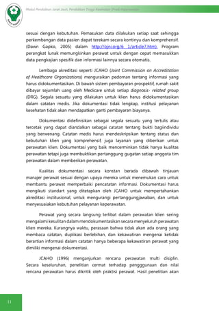 11
Modul Pendidikan Jarak Jauh, Pendidikan Tinggi Kesehatan Prodi Keperawatan
sesuai dengan kebutuhan. Pemasukan data dilakukan setiap saat sehingga
perkembangan data pasien dapat terekam secara kontinyu dan komprehensif.
(Dawn Gapko, 2005) dalam http://ojni.org/6 1/article7.htm). Program
perangkat lunak memungkinkan perawat untuk dengan cepat memasukkan
data pengkajian spesifik dan informasi lainnya secara otomatis.
Lembaga akreditasi seperti JCAHO (Joint Commission on Accreditation
of Healthcare Organizations) menguraikan pedoman tentang informasi yang
harus didokumentasikan. Di bawah sistem pembayaran prospektif, rumah sakit
dibayar sejumlah uang oleh Medicare untuk setiap diagnosis- related group
(DRG). Segala sesuatu yang dilakukan untuk klien harus didokumentasikan
dalam catatan medis. Jika dokumentasi tidak lengkap, institusi pelayanan
kesehatan tidak akan mendapatkan ganti pembayaran biayanya.
Dokumentasi didefinisikan sebagai segala sesuatu yang tertulis atau
tercetak yang dapat diandalkan sebagai catatan tentang bukti bagiindividu
yang berwenang. Catatan medis harus mendeskripsikan tentang status dan
kebutuhan klien yang komprehensif, juga layanan yang diberikan untuk
perawatan klien. Dokumentasi yang baik mencerminkan tidak hanya kualitas
perawatan tetapi juga membuktikan pertanggung gugatan setiap anggota tim
perawatan dalam memberikan perawatan.
Kualitas dokumentasi secara konstan berada dibawah tinjauan
manajer perawat sesuai dengan upaya mereka untuk menemukan cara untuk
membantu perawat memperbaiki pencatatan informasi. Dokumentasi harus
mengikuti standart yang ditetapkan oleh JCAHO untuk mempertahankan
akreditasi institusional, untuk mengurangi pertanggungjawaban, dan untuk
menyesuaiakan kebutuhan pelayanan keperawatan.
Perawat yang secara langsung terlibat dalam perawatan klien sering
mengalami kesulitan dalam mendokumentasikan secara menyeluruh perawatan
klien mereka. Kurangnya waktu, perasaan bahwa tidak akan ada orang yang
membaca catatan, duplikasi berlebihan, dan kekawatiran mengenai ketidak
berartian informasi dalam catatan hanya beberapa kekawatiran perawat yang
dimiliki mengenai dokumentasi.
JCAHO (1996) menganjurkan rencana perawatan multi disiplin.
Secara keseluruhan, penelitian cermat terhadap pengggunaan dan nilai
rencana perawatan harus dikritik oleh praktisi perawat. Hasil penelitian akan
 