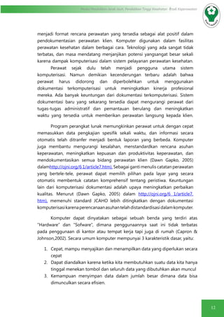 12
Modul Pendidikan Jarak Jauh, Pendidikan Tinggi Kesehatan Prodi Keperawatan
menjadi format rencana perawatan yang tersedia sebagai alat positif dalam
pendokumentasian perawatan klien. Komputer digunakan dalam fasilitas
perawatan kesehatan dalam berbagai cara. Teknologi yang ada sangat tidak
terbatas, dan masa mendatang menjanjikan potensi yangsangat besar sekali
karena dampak komputerisasi dalam sistem pelayanan perawatan kesehatan.
Perawat sejak dulu telah menjadi pengguna utama sistem
komputerisasi. Namun demikian kecenderungan terbaru adalah bahwa
perawat harus didorong dan diperbolehkan untuk menggunakan
dokumentasi terkomputerisasi untuk meningkatkan kinerja profesional
mereka. Ada banyak keuntungan dari dokumentasi terkomputerisasi. Sistem
dokumentasi baru yang sekarang tersedia dapat mengurangi perawat dari
tugas-tugas administratif dan pemantauan berulang dan meningkatkan
waktu yang tersedia untuk memberikan perawatan langsung kepada klien.
Program perangkat lunak memungkinkan perawat untuk dengan cepat
memasukkan data pengkajian spesifik sekali waktu, dan informasi secara
otomatis telah ditranfer menjadi bentuk laporan yang berbeda. Komputer
juga membantu mengurangi kesalahan, menstandardkan rencana asuhan
keperawatan, meningkatkan kepuasan dan produktivitas keperawatan, dan
mendokumentasikan semua bidang perawatan klien (Dawn Gapko, 2005)
dalamhttp://ojni.org/6 1/article7.htm). Sebagai ganti menulis catatan perawatan
yang bertele-tele, perawat dapat memilih pilihan pada layar yang secara
otomatis membentuk catatan komprehensif tentang peristiwa. Keuntungan
lain dari komputerisasi dokumentasi adalah upaya meningkatkan perbaikan
kualitas. Menurut (Dawn Gapko, 2005) dalam http://ojni.org/6 1/article7.
htm), memenuhi standard JCAHO lebih ditingkatkan dengan dokumentasi
komputerisasikarenaperencanaanasuhantelahdistandardisasidalamkomputer.
Komputer dapat dinyatakan sebagai sebuah benda yang terdiri atas
“Hardware” dan “Sofware”, dimana penggunaannya saat ini tidak terbatas
pada penggunaan di kantor atau tempat kerja tapi juga di rumah (Capron &
Johnson,2002). Secara umum komputer mempunyai 3 karakteristik dasar, yaitu:
1.	 Cepat, mampu menyajikan dan menampilkan data yang diperlukan secara
cepat
2.	 Dapat diandalkan karena ketika kita membutuhkan suatu data kita hanya
tinggal menekan tombol dan seluruh data yang dibutuhkan akan muncul
3.	 Kemampuan menyimpan data dalam jumlah besar dimana data bisa
dimunculkan secara efisien.
 