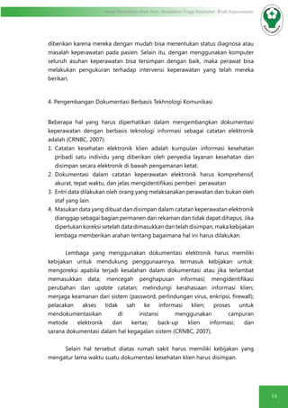 14
Modul Pendidikan Jarak Jauh, Pendidikan Tinggi Kesehatan Prodi Keperawatan
diberikan karena mereka dengan mudah bisa menentukan status diagnosa atau
masalah keperawatan pada pasien. Selain itu, dengan menggunakan komputer
seluruh asuhan keperawatan bisa tersimpan dengan baik, maka perawat bisa
melakukan pengukuran terhadap intervensi keperawatan yang telah mereka
berikan.
4. Pengembangan Dokumentasi Berbasis Tekhnologi Komunikasi
Beberapa hal yang harus diperhatikan dalam mengembangkan dokumentasi
keperawatan dengan berbasis teknologi informasi sebagai catatan elektronik
adalah (CRNBC, 2007):
1.	 Catatan kesehatan elektronik klien adalah kumpulan informasi kesehatan
pribadi satu individu yang diberikan oleh penyedia layanan kesehatan dan
disimpan secara elektronik di bawah pengamanan ketat.
2.	 Dokumentasi dalam catatan keperawatan elektronik harus komprehensif,
akurat, tepat waktu, dan jelas mengidentifikasi pemberi perawatan
3.	 Entri data dilakukan oleh orang yang melaksanakan perawatan dan bukan oleh
staf yang lain.
4.	 Masukan data yang dibuat dan disimpan dalam catatan keperawatan elektronik
dianggap sebagai bagian permanen dari rekaman dan tidak dapat dihapus. Jika
diperlukan koreksi setelah data dimasukkan dan telah disimpan, maka kebijakan
lembaga memberikan arahan tentang bagaimana hal ini harus dilakukan.
Lembaga yang menggunakan dokumentasi elektronik harus memiliki
kebijakan untuk mendukung penggunaannya, termasuk kebijakan untuk:
mengoreksi apabila terjadi kesalahan dalam dokumentasi atau jika terlambat
memasukkan data; mencegah penghapusan informasi; mengidentifikasi
perubahan dan update catatan; melindungi kerahasiaan informasi klien;
menjaga keamanan dari sistem (password, perlindungan virus, enkripsi, firewall);
pelacakan akses tidak sah ke informasi klien; proses untuk
mendokumentasikan di instansi menggunakan campuran
metode elektronik dan kertas; back-up klien informasi; dan
sarana dokumentasi dalam hal kegagalan sistem (CRNBC, 2007).
Selain hal tersebut diatas rumah sakit harus memiliki kebijakan yang
mengatur lama waktu suatu dokumentasi kesehatan klien harus disimpan.
 