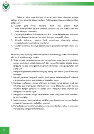 15
Modul Pendidikan Jarak Jauh, Pendidikan Tinggi Kesehatan Prodi Keperawatan
Dokumen klien yang disimpan di rumah sakit dapat dianggap sebagai
catatan primer, sekunder atausementara. Pedoman penyimpanan dokumen klien
antara lain:
1.	 Catatan yang berisi referensi darah atau produk darah
harus dipertahankan selama-lamanya. Dengan kata lain, catatan tersebut
harus disimpan selamanya.
2.	 Catatan primer klien misalnya, catatan dokter, catatan keperawatan, konsultasi,
resume, dan pemberitahuan kematian disimpan selama 10 tahun
3.	 Sekunder dokumen misalnya hasil pemeriksaan diagnostik, catatan
pengobatan disimpan selama enamtahun
4.	 Catatan sementara misalnya laporan diet, bagan grafik disimpan selama satu
tahun
Pedoman yang dapat digunakan oleh perawat dalam menggunakan dokumentasi
elektronik adalah sebagai berikut:
1.	 Tidak pernah mengungkapkan atau mengizinkan orang lain menggunakan
nomor identifikasi pribadi (password) dan menginformasikan kepada atasan
langsung jika ada kecurigaan bahwa kode identifikasi sedang digunakan oleh
orang lain
2.	 Mengubah password pada interval yang sering dan teratur (sesuai kebijakan
lembaga)
3.	 Memilih password yang tidak mudah diuraikan dan melakukan log off bila tidak
menggunakan sistem atau ketika meninggalkan sistem.
4.	 Menjaga kerahasiaan semua informasi, termasuk semua salinan cetak dari
informasi dan melindungi informasi klien yang ditampilkan pada monitor
misalnya dengan penggunaan screen saver, mengatur lokasi monitor, dan
menggunakan privasi layar
5.	 Menggunakan sistem hanya pada layanan akses yang aman untuk membuka
ke informasi klien
6.	 Melakukanakseshanyapadainformasiklienyangdiperlukanuntukmemberikan
pelayanan keperawatan pada klien tersebut.
7.	 Mengaksesinformasiklienuntuktujuanselainmemberikanasuhankeperawatan
merupakan pelanggaran kerahasiaan.
 