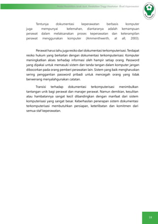 18
Modul Pendidikan Jarak Jauh, Pendidikan Tinggi Kesehatan Prodi Keperawatan
	 Tentunya dokumentasi keperawatan berbasis komputer
juga mempunyai kelemahan, diantaranya adalah kemampuan
perawat dalam melaksanakan proses keperawatan dan keterampilan
perawat menggunakan komputer (Ammenthwerth, at all, 2003).
Perawat harus tahu juga resiko dari dokumentasi terkomputerisasi. Terdapat
resiko hukum yang berkaitan dengan dokumentasi terkomputerisasi. Komputer
meningkatkan akses terhadap informasi oleh hampir setiap orang. Password
yang dipakai untuk memasuki sistem dan tanda tangan dalam komputer jangan
dibocorkan pada orang pemberi perawatan lain. Sistem yang baik mengharuskan
sering penggantian password pribadi untuk mencegah orang yang tidak
berwenang menyalahgunakan catatan.
Transisi terhadap dokumentasi terkomputerisasi menimbulkan
tantangan unik bagi perawat dan manajer perawat. Namun demikian, kesulitan
atau hambatannya sangat kecil dibandingkan dengan manfaat dari sistem
komputerisasi yang sangat besar. Keberhasilan penerapan sistem dokumentasi
terkomputerisasi membutuhkan persiapan, keterlibatan dan komitmen dari
semua staf keperawatan.
 