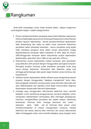 Modul Pendidikan Jarak Jauh, Pendidikan Tinggi Kesehatan Prodi Keperawatan
19
Rangkuman
Anda telah mempelajari uraian materi tersebut diatas , adapun rangkuman
untuk kegiatan belajar 1 adalah sebagai berikut :
1.	 Proses mendokumentasikan perawatan pasien telah dilakukan sejak jaman
Florence Nightingale yang menulis tentang pentingnya komunikasi diantara
pemberi layanan keperawatan, bentuk pendokumentasian keperawatan
telah berkembang dari waktu ke waktu untuk memenuhi kebutuhan
perubahan dalam perawatan kesehatan, namun perubahan yang terjadi
tidak membawa pengaruh besar dalam proses dokumentasi hingga
diperkenalkannya komputer dalam kesehatan di akhir abad 20 (Turpin,
2005).Penggunaan komputer dalam dokumentasi asuhan keperawatan
diperkenalkan pada akhir tahun 1960-an dan awal tahu 1970-an.
2.	 Dokumentasi asuhan keperawatan melalui komputer yaitu pencatatan
yang dilakukan oleh perawat dengan menggunakan perangkat komputer.
Perangkat tersebut tentunya sudah disediakan perangkat lunak yang
sesuai dengan kebutuhan. Pemasukan data dilakukan setiap saat
sehingga perkembangan data pasien dapat terekam secara kontinyu dan
komprehensif
3.	 Software asuhan keperawatan adalah software yang mengandung sebuah
program dengan menggunakan “database management” berisi data-
data pengkajian kesehatan seorang pasien yang kemudian data-data tadi
akan dikelompokkan dan dianalisa untuk dapat memunculkan diagnosa
keperawatan sampai pada intervensi keperawatan.
4.	 Lembaga yang menggunakan dokumentasi elektronik harus memiliki
kebijakan untuk mendukung penggunaannya, termasuk kebijakan untuk:
mengoreksi, keterlambatan memasukkan data; mencegah penghapusan
informasi; mengidentifikasi perubahan dan update catatan; melindungi
kerahasiaan informasi klien; menjaga keamanan dari sistem ;
pelacakan akses tidak sah ke informasi klien; proses untuk
mendokumentasikan di instansi menggunakan campuran metode
elektronik dan kertas; back-up klien informasi; dan sarana dokumentasi
dalam hal kegagalan sistem serta memiliki kebijakan yang mengatur lama
 