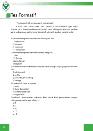 Modul Pendidikan Jarak Jauh, Pendidikan Tinggi Kesehatan Prodi Keperawatan
21 21
Petunjuk pilihlah jawaban yang paling tepat :
A Jika 1,2 dan 3 benar B Jika 1 dan 3 benar C jika 2 dan 4 benar D jika hanya
4 benar dan E jika semua benar atau berilah tanda silang pada alternatif jawaban
yang anda anggap paling benar diantara 5 alternatif jawaban yang tersedia.
1.informatika keperawatan merupakan integrasi ilmu : ......
1. keperawatan
2. komputer
3. informasi
4. manajemen
2.informatika keperawatan memfasilitasi integrasi : ..........
1. data
2. informasi
3.pengetahuan
4.kebijakan
3.sistem dokumentasi berbasis komputer dapat mengurangi tugas perawat dalam
hal : ...
1.administratif
2. waktu
3.pemantauan berulang
4. tenaga
4.karakteristik dasar komputer : .....
1. cepat
2. dapat diandalkan
3. kemampuan besar
4. biaya mahal
5.pedoman penyimpanan dokumen klien untuk hasil pemeriksaan rongent
disimpan sampai berapa tahun :.......
a. 4
b.5
c. 6
d. 7
e. 8
Tes Formatif
 