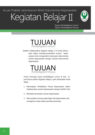 Tujuan Pembelajaran Umum
Tujuan Pembelajaran Khusus
Kegiatan Belajar
23
II
Setelah melaksanakan kegiatan belajar 2 ini Anda dihara-
pkan dapat mendokumentasikan asuhan keper-
awatan serta menganalisis kesesuaian dokumentasi
asuhan keperawatan dengan standar dokumentasi
keperawatan.
TUJUANPembelajaran Umum
TUJUANPembelajaran Khusus
Untuk mencapai tujuan pembelajaran umum di atas tu-
juan khusus dalam kegiatan belajar 2 yaitu diharapkan Anda
dapat :
1.	 Menerapkan Pendekatan Proses Keperawatan dalam
melaksanakan asuhan keperawatan dengan berfikir kritis
2.	 Mendokumentasikan asuhan keperawatan
3.	 Menunjukkan prinsip aspek legal, etik keperawatan dan
manajemen resiko dalam pendokumentasian
Acuan Praktek Laboratorium Klinik Dokumentasi Keperawatan
 