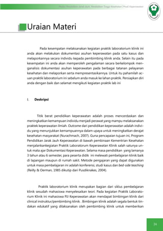 Modul Pendidikan Jarak Jauh, Pendidikan Tinggi Kesehatan Prodi Keperawatan
24
Uraian Materi
Pada kesempatan melaksanakan kegiatan praktik laboratorium klinik ini
anda akan melakukan dokumentasi asuhan keperawatan pada satu kasus dan
melaporkannya secara individu kepada pembimbing klinik anda. Selain itu pada
kesempatan ini anda akan memperoleh pengalaman secara berkelompok men-
ganalisis dokumentasi asuhan keperawatan pada berbagai tatanan pelayanan
kesehatan dan melaporkan serta mempresentasikannya. Untuk itu pahamilah ac-
uan praktik laboratorium ini sebelum anda masuk ke lahan praktik. Persiapkan diri
anda dengan baik dan selamat mengikuti kegiatan praktik lab ini
I.	 Deskripsi
Titik berat pendidikan keperawatan adalah proses mencerdaskan dan
meningkatkan kemampuan individu menjadi perawat yang mampu melaksanakan
praktek keperawatan ilmiah. Outcome dari pendidikan keperawatan adalah indivi-
du yang menunjukkan kemampuannya dalam upaya untuk meningkatkan derajat
kesehatan masyarakat (Nurachmach, 2007). Guna pencapaian tujuan ini, Program
Pendidikan Jarak Jauh Keperawatan di bawah pembinaan Kementrian Kesehatan
menjalankankegiatan Praktik Laboratorum Keperawatan Klinik salah satunya un-
tuk mata ajar Dokumentasi Keperawatan. Selama masa pendidikan yang lamanya
3 tahun atau 6 semester, para peserta didik ini melewati pembelajaran klinik baik
di lapangan maupun di rumah sakit. Metode pengajaran yang dapat digunakan
untuk masa pembelajaran ini adalah konferensi, studi kasus dan bed-side teaching
(Reilly & Oerman, 1985 dikutip dari Pusdiknakes, 2004).
	 Praktik laboratorium klinik merupakan bagian dari siklus pembelajaran
klinik sesudah mahasiswa menyelesaikan teori. Pada kegiatan Praktik Laborato-
rium Klinik ini mahasiswa PJJ Keperawatan akan mendapat bimbingan klinik dari
clinical instruktur/pembimbing klinik . Bimbingan klinik adalah segala bentuk tin-
dakan edukatif yang dilaksanakan oleh pembimbing klinik untuk memberikan
 