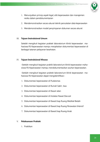 26
Modul Pendidikan Jarak Jauh, Pendidikan Tinggi Kesehatan Prodi Keperawatan
1.	 Menunjukkan prinsip aspek legal, etik keperawatan dan manajemen
resiko dalam pendokumentasian
2.	 Mendemonstrasikan secara akurat teknik pencatatan data keperawatan
3.	 Mendemonstrasikan model penyimpanan dokumen secara akurat
III.	 Tujuan Instruksional Umum
Setelah mengikuti kegiatan praktek laboratorium klinik keperawatan ma-
hasiswa PJJ Keperawatan mampu menjelaskan dokumentasi keperawatan di
berbagai tatanan pelayanan kesehatan.
IV.	 Tujuan Instruksional Khusus
-Setelah mengikuti kegiatan praktik laboratorium klinik keperawatan maha-
siswa PJJ Keperawatan mampu mendokumentasikan asuhan keperawatan.
-Setelah mengikuti kegiatan praktek laboratorium klinik keperawatan ma-
hasiswa PJJ Keperawatan dapat mengidentifikasi :
1.	 Dokumentasi keperawatan di Puskesmas
2.	 Dokumentasi keperawatan di Rumah Sakit Jiwa
3.	 Dokumentasi keperawatan di Rawat Jalan
4.	 Dokumentasi keperawatan di Instalasi Rawat Darurat
5.	 Dokumentasi keperawatan di Rawat Inap Ruang Medikal Bedah
6.	 Dokumentasi keperawatan di Rawat Inap Ruang Perawatan Intensif
7.	 Dokumentasi keperawatan di Rawat Inap Ruang Anak
V.	 Pelaksanaan Praktek
1.	 Praktikan
 