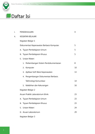 Modul Pendidikan Jarak Jauh, Pendidikan Tinggi Kesehatan Prodi Keperawatan
1
Daftar Isi
I.	 PENDAHULUAN								4
II.	 KEGIATAN BELAJAR
Kegiatan Belajar 1
Dokumentasi Keperawatan Berbasis Komputer.			 5
A.	 Tujuan Pembelajaran Umum					5
B.	 Tujuan Pembelajaran Khusus					5
C.	 Uraian Materi
1.	 Perkembangan Sistem Pendokumentasian			 8
2.	 Komputer								10
3.	 Aplikasi Soft Ware Keperawatan				 13
4.	 Pengembangan Dokumentasi Berbasis
	 Tekhnologi Komunikasi						14
5.	 Kelebihan dan Kekurangan					16
Kegiatan Belajar 2
Acuan Praktik Laboratorium Klinik					23
A.	 Tujuan Pembelajaran Umum					23
B.	 Tujuan Pembelajaran Khusus					23
C.	 Uraian Materi								24
D.	 Acuan Laboratorium							29
Kegiatan Belajar 3
 