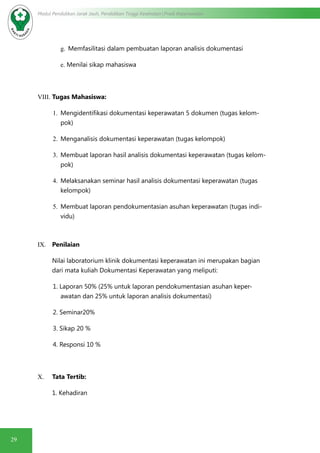 29
Modul Pendidikan Jarak Jauh, Pendidikan Tinggi Kesehatan Prodi Keperawatan
g.	 Memfasilitasi dalam pembuatan laporan analisis dokumentasi
e.	Menilai sikap mahasiswa
VIII.	Tugas Mahasiswa:
1.	 Mengidentifikasi dokumentasi keperawatan 5 dokumen (tugas kelom-
pok)
2.	 Menganalisis dokumentasi keperawatan (tugas kelompok)
3.	 Membuat laporan hasil analisis dokumentasi keperawatan (tugas kelom-
pok)
4.	 Melaksanakan seminar hasil analisis dokumentasi keperawatan (tugas
kelompok)
5.	 Membuat laporan pendokumentasian asuhan keperawatan (tugas indi-
vidu)
IX.	 Penilaian
Nilai laboratorium klinik dokumentasi keperawatan ini merupakan bagian
dari mata kuliah Dokumentasi Keperawatan yang meliputi:
1. Laporan 50% (25% untuk laporan pendokumentasian asuhan keper-
awatan dan 25% untuk laporan analisis dokumentasi)
2. Seminar20%
3. Sikap 20 %
4. Responsi 10 %
X.	 Tata Tertib:
1. Kehadiran
 