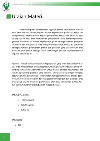 Modul Pendidikan Jarak Jauh, Pendidikan Tinggi Kesehatan Prodi Keperawatan
35
Uraian Materi
Pada kesempatan melaksanakan kegiatan praktik laboratorium klinik ini
anda akan melakukan dokumentasi asuhan keperawatan pada satu kasus dan
melaporkannya secara individu kepada pembimbing klinik anda. Selain itu pada
kesempatan ini anda akan memperoleh pengalaman secara berkelompok men-
ganalisis dokumentasi asuhan keperawatan pada berbagai tatanan pelayanan
kesehatan dan melaporkan serta mempresentasikannya. Untuk itu pahamilah
berbagai petunjuk pelaksanaan praktik dan penilaian yang ada sebelum anda
masuk ke lahan praktik. Persiapkan diri anda dengan baik dan selamat mengikuti
kegiatan praktik lab ini.
Petunjuk : Pilihlah 5 dokumen asuhan keperawatan yang telah dilaksanakan di lo-
kasi anda melaksanakan praktik laboratorium yang direkomendasikan oleh pem-
bimbing klinik anda sertamintalah ijin untuk melihat standar dokumentasi dan
standar operasional prosedur yang berlaku lakukan analisis dengan mengacu
petunjuk analisis dokumentasi keperawatan dan laporkanlah hasil analisis doku-
mentasi asuhan keperawatan tersebut secara berkelompok dan di lokasi anda
praktik ikuti selama 2 hari yang selanjutnya akan anda seminarkan di kelas.Ada-
pun sistemati laporan tersebut adalah sebagai berikut :
BAGIAN PEMBUKA:
a.	 Halaman Judul
b.	 Kata Pengantar
c.	 Daftar Isi
BAGIAN ISI:
a.	 Bab I:
 