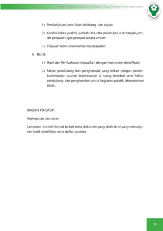 36
Modul Pendidikan Jarak Jauh, Pendidikan Tinggi Kesehatan Prodi Keperawatan
1)	 Pendahuluan berisi latar belakang dan tujuan
2)	 Kondisi lokasi praktik :jumlah rata-rata pasien,kasus terbanyak,jum-
lah perawat,tugas perawat secara umum.
3)	 Tinjauan teori dokumentasi keperawatan
b.	 Bab II:
1)	 Hasil dan Pembahasan (sesuaikan dengan instrumen identifikasi)
2)	 Faktor pendukung dan penghambat yang terkait dengan pendo-
kumentasian asuhan keperawatan di ruang tersebut serta faktor
pendukung dan penghambat untuk kegiatan praktik laboratorium
klinik .
BAGIAN PENUTUP:
Kesimpulan dan saran
Lampiran : contoh format terkait serta dokumen yang telah terisi yang menunju-
kan hasil identifikasi serta daftar pustaka.
 