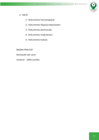 42
Modul Pendidikan Jarak Jauh, Pendidikan Tinggi Kesehatan Prodi Keperawatan
d.	 Bab II:
1)	 Dokumentasi hasil pengkajian
2)	 Dokumentasi diagnosa keperawatan
3)	 Dokumentasi perencanaan
4)	 Dokumentasi implementasi
5)	 Dokumentasi evaluasi
BAGIAN PENUTUP:
Kesimpulan dan saran
Lampiran : daftar pustaka.
 