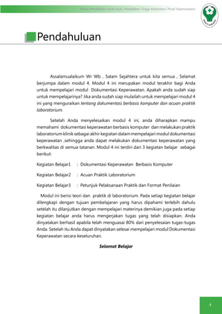 Modul Pendidikan Jarak Jauh, Pendidikan Tinggi Kesehatan Prodi Keperawatan
4
Pendahuluan
Assalamualaikum Wr Wb , Salam Sejahtera untuk kita semua , Selamat
berjumpa dalam modul 4. Modul 4 ini merupakan modul terakhir bagi Anda
untuk mempelajari modul Dokumentasi Keperawatan. Apakah anda sudah siap
untuk mempelajarinya? Jika anda sudah siap mulailah untuk mempelajari modul 4
ini yang menguraikan tentang dokumentasi berbasis komputer dan acuan praktik
laboratorium.
Setelah Anda menyelesaikan modul 4 ini, anda diharapkan mampu
memahami dokumentasi keperawatan berbasis komputer dan melakukan praktik
laboratorium klinik sebagai akhir kegiatan dalam mempelajari modul dokumentasi
keperawatan ,sehingga anda dapat melakukan dokumentasi keperawatan yang
berkwalitas di semua tatanan. Modul 4 ini terdiri dari 3 kegiatan belajar sebagai
berikut:
Kegiatan Belajar1	 : Dokumentasi Keperawatan Berbasis Komputer
Kegiatan Belajar2	 : Acuan Praktik Laboratorium
Kegiatan Belajar3	 : Petunjuk Pelaksanaan Praktik dan Format Penilaian
Modul ini berisi teori dan praktik di laboratorium. Pada setiap kegiatan belajar
dilengkapi dengan tujuan pembelajaran yang harus dipahami terlebih dahulu
setelah itu dilanjutkan dengan mempelajari materinya demikian juga pada setiap
kegiatan belajar anda harus mengerjakan tugas yang telah disiapkan. Anda
dinyatakan berhasil apabila telah menguasai 80% dari penyelesaian tugas-tugas
Anda. Setelah itu Anda dapat dinyatakan selesai mempelajari modul Dokumentasi
Keperawatan secara keseluruhan.
Selamat Belajar
 