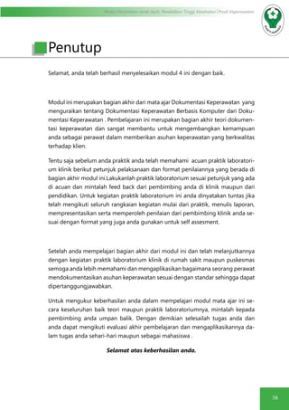 Modul Pendidikan Jarak Jauh, Pendidikan Tinggi Kesehatan Prodi Keperawatan
58
Selamat, anda telah berhasil menyelesaikan modul 4 ini dengan baik.
Modul ini merupakan bagian akhir dari mata ajar Dokumentasi Keperawatan yang
menguraikan tentang Dokumentasi Keperawatan Berbasis Komputer dari Doku-
mentasi Keperawatan . Pembelajaran ini merupakan bagian akhir teori dokumen-
tasi keperawatan dan sangat membantu untuk mengembangkan kemampuan
anda sebagai perawat dalam memberikan asuhan keperawatan yang berkwalitas
terhadap klien.
Tentu saja sebelum anda praktik anda telah memahami acuan praktik laboratori-
um klinik berikut petunjuk pelaksanaan dan format penilaiannya yang berada di
bagian akhir modul ini.Lakukanlah praktik laboratorium sesuai petunjuk yang ada
di acuan dan mintalah feed back dari pembimbing anda di klinik maupun dari
pendidikan. Untuk kegiatan praktik laboratorium ini anda dinyatakan tuntas jika
telah mengikuti seluruh rangkaian kegiatan mulai dari praktik, menulis laporan,
mempresentasikan serta memperoleh penilaian dari pembimbing klinik anda se-
suai dengan format yang juga anda gunakan untuk self assesment.
Setelah anda mempelajari bagian akhir dari modul ini dan telah melanjutkannya
dengan kegiatan praktik laboratorium klinik di rumah sakit maupun puskesmas
semoga anda lebih memahami dan mengaplikasikan bagaimana seorang perawat
mendokumentasikan asuhan keperawatan sesuai dengan standar sehingga dapat
dipertanggungjawabkan.
Untuk mengukur keberhasilan anda dalam mempelajari modul mata ajar ini se-
cara keseluruhan baik teori maupun praktik laboratoriumnya, mintalah kepada
pembimbing anda umpan balik. Dengan demikian selesailah tugas anda dan
anda dapat mengikuti evaluasi akhir pembelajaran dan mengaplikasikannya da-
lam tugas anda sehari-hari maupun sebagai mahasiswa .
Selamat atas keberhasilan anda.
Penutup
 