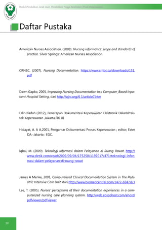 Modul Pendidikan Jarak Jauh, Pendidikan Tinggi Kesehatan Prodi Keperawatan
59
American Nurses Association. (2008). Nursing informatics: Scope and standards of
practice. Silver Springs: American Nurses Association.
CRNBC. (2007). Nursing Documentation. https://www.crnbc.ca/downloads/151.
pdf
Dawn Gapko, 2005, Improving Nursing Documentation In a Computer_Based Inpa-
tient Hospital Setting, dari http://ojni.org/6 1/article7.htm
Erlin Ifadah (2012), Penerapan Dokumentasi Keperawatan Elektronik DalamPrak-
tek Keperawatan ,Jakarta,FIK UI
Hidayat, A. A A,2001, Pengantar Dokumentasi Proses Keperawatan ; editor, Ester
DA.-Jakarta : EGC.
Iqbal, M. (2009). Teknologi Informasi dalam Pelayanan di Ruang Rawat. http://
www.detik.com/read/2009/09/04/175250/1197017/471/teknologi-infor-
masi-dalam-pelayanan-di-ruang-rawat
James A Menke, 2001, Computerized Clinical Documentation System in The Pedi-
atric Intensive Care Unit, dari http://www.biomedcentral.com/1472-6947/I/3
Lee, T. (2005). Nurses’ perceptions of their documentation experiences in a com-
puterized nursing care planning system. http://web.ebscohost.com/ehost/
pdfviewer/pdfviewer
Daftar Pustaka
 