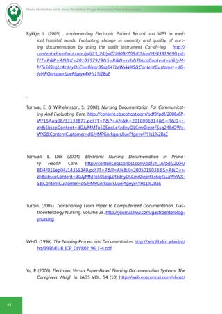 61
Modul Pendidikan Jarak Jauh, Pendidikan Tinggi Kesehatan Prodi Keperawatan
Rykkje, L. (2009) . Implementing Electronic Patient Record and VIPS in med-
ical hospital wards: Evaluating change in quantity and quality of nurs-
ing documentation by using the audit instrument Cat-ch-Ing.   http://
content.ebscohost.com/pdf23_24/pdf/2009/Z06/01Jun09/43375690.pd-
f?T=P&P=AN&K=2010357929&S=R&D=rzh&EbscoContent=dGJyM-
MTo50SeqLc4zdnyOLCmr0ieprBSsa64TLeWxWXS&ContentCustomer=dG-
JyMPGnrkqurrJJuePfgeyx4YHs1%2BaE
.
Tornval, E. & Wilhelmsson, S. (2008). Nursing Documentation For Communicat-
ing And Evaluating Care. http://content.ebscohost.com/pdf9/pdf/2008/6P-
W/15Aug08/33133877.pdf?T=P&P=AN&K=2010006314&S=R&D=r-
zh&EbscoContent=dGJyMMTo50SeqLc4zdnyOLCmr0ieprFSsq24SrOWx-
WXS&ContentCustomer=dGJyMPGnrkqurrJJuePfgeyx4YHs1%2BaE
Tornvall, E. Dkk (2004). Electronic Nursing Documentation In Prima-
ry Health Care. http://content.ebscohost.com/pdf14_16/pdf/2004/
BD4/01Sep04/14359340.pdf?T=P&P=AN&K=2005019038&S=R&D=r-
zh&EbscoContent=dGJyMMTo50SeqLc4zdnyOLCmr0ieprFSs6q4SLaWxWX-
S&ContentCustomer=dGJyMPGnrkqurrJJuePfgeyx4YHs1%2BaE
Turpin. (2005). Transitioning From Paper to Computerized Documentation. Gas-
troenterology Nursing. Volume 28. http://journal.lww.com/gastroenterolog-
ynursing.
WHO. (1996). The Nursing Process and Documentation. http://whqlibdoc.who.int/
hq/1996/EUR_ICP_DLVR02_96_1-4.pdf
Yu, P. (2006). Electronic Versus Paper-Based Nursing Documentation Systems: The
Caregivers Weigh In. JAGS VOL. 54 (10) http://web.ebscohost.com/ehost/
 