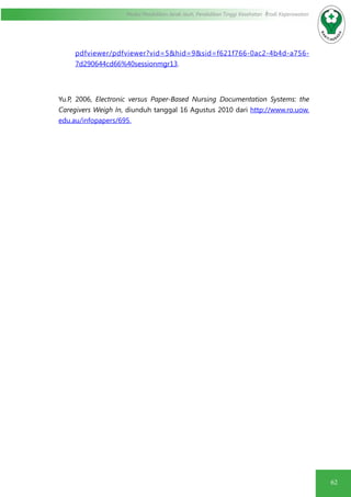 62
Modul Pendidikan Jarak Jauh, Pendidikan Tinggi Kesehatan Prodi Keperawatan
pdfviewer/pdfviewer?vid=5&hid=9&sid=f621f766-0ac2-4b4d-a756-
7d290644cd66%40sessionmgr13.
Yu.P, 2006, Electronic versus Paper-Based Nursing Documentation Systems: the
Caregivers Weigh In, diunduh tanggal 16 Agustus 2010 dari http://www.ro.uow.
edu.au/infopapers/695.
 