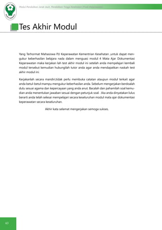 Modul Pendidikan Jarak Jauh, Pendidikan Tinggi Kesehatan Prodi Keperawatan
63
Yang Terhormat Mahasiswa PJJ Keperawatan Kementrian Kesehatan ,untuk dapat men-
gukur keberhasilan belajara nada dalam menguasi modul 4 Mata Ajar Dokumentasi
Keperawatan maka kerjakan lah test akhir modul ini setelah anda mempelajari kembali
modul tersebut kemudian hubungilah tutor anda agar anda mendapatkan naskah test
akhir modul ini.
Kerjakanlah secara mandiri,tidak perlu membuka catatan ataupun modul terkait agar
anda betul-betul mampu mengukur keberhasilan anda. Sebelum mengerjakan berdoalah
dulu sesuai agama dan kepercayaan yang anda anut. Bacalah dan pahamilah soal kemu-
dian anda menentukan jawaban sesuai dengan petunjuk soal. Jika anda dinyatakan lulus
berarti anda telah selesai mempelajari secara keseluruhan modul mata ajar dokumentasi
keperawatan secara keseluruhan.
Akhir kata selamat mengerjakan semoga sukses.
Tes Akhir Modul
 