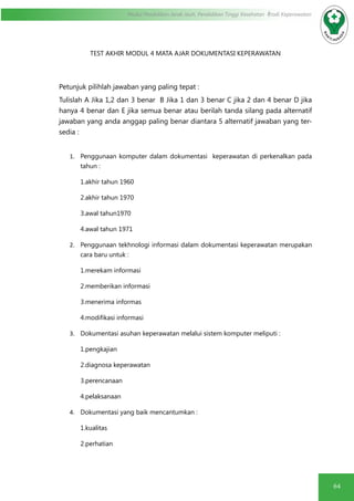 64
Modul Pendidikan Jarak Jauh, Pendidikan Tinggi Kesehatan Prodi Keperawatan
TEST AKHIR MODUL 4 MATA AJAR DOKUMENTASI KEPERAWATAN
Petunjuk pilihlah jawaban yang paling tepat :
Tulislah A Jika 1,2 dan 3 benar B Jika 1 dan 3 benar C jika 2 dan 4 benar D jika
hanya 4 benar dan E jika semua benar atau berilah tanda silang pada alternatif
jawaban yang anda anggap paling benar diantara 5 alternatif jawaban yang ter-
sedia :
1.	 Penggunaan komputer dalam dokumentasi keperawatan di perkenalkan pada
tahun :
1.akhir tahun 1960
2.akhir tahun 1970
3.awal tahun1970
4.awal tahun 1971
2.	 Penggunaan tekhnologi informasi dalam dokumentasi keperawatan merupakan
cara baru untuk :
1.merekam informasi
2.memberikan informasi
3.menerima informas
4.modifikasi informasi
3.	 Dokumentasi asuhan keperawatan melalui sistem komputer meliputi :
1.pengkajian
2.diagnosa keperawatan
3.perencanaan
4.pelaksanaan
4.	 Dokumentasi yang baik mencantumkan :
1.kualitas
2.perhatian
 