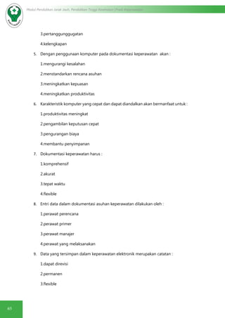 65
Modul Pendidikan Jarak Jauh, Pendidikan Tinggi Kesehatan Prodi Keperawatan
3.pertanggunggugatan
4.kelengkapan
5.	 Dengan penggunaan komputer pada dokumentasi keperawatan akan :
1.mengurangi kesalahan
2.menstandarkan rencana asuhan
3.meningkatkan kepuasan
4.meningkatkan produktivitas
6.	 Karakteristik komputer yang cepat dan dapat diandalkan akan bermanfaat untuk :
1.produktivitas meningkat
2.pengambilan keputusan cepat
3.pengurangan biaya
4.membantu penyimpanan
7.	 Dokumentasi keperawatan harus :
1.komprehensif
2.akurat
3.tepat waktu
4.flexible
8.	 Entri data dalam dokumentasi asuhan keperawatan dilakukan oleh :
1.perawat perencana
2.perawat primer
3.perawat manajer
4.perawat yang melaksanakan
9.	 Data yang tersimpan dalam keperawatan elektronik merupakan catatan :
1.dapat direvisi
2.permanen
3.flexible
 