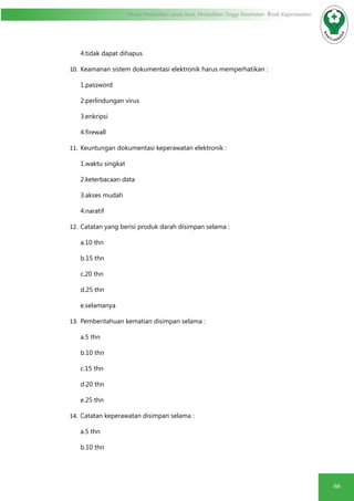 66
Modul Pendidikan Jarak Jauh, Pendidikan Tinggi Kesehatan Prodi Keperawatan
4.tidak dapat dihapus
10.	Keamanan sistem dokumentasi elektronik harus memperhatikan :
1.password
2.perlindungan virus
3.enkripsi
4.firewall
11.	Keuntungan dokumentasi keperawatan elektronik :
1.waktu singkat
2.keterbacaan data
3.akses mudah
4.naratif
12.	Catatan yang berisi produk darah disimpan selama :
a.10 thn
b.15 thn
c.20 thn
d.25 thn
e.selamanya
13.	Pemberitahuan kematian disimpan selama :
a.5 thn
b.10 thn
c.15 thn
d.20 thn
e.25 thn
14.	Catatan keperawatan disimpan selama :
a.5 thn
b.10 thn
 