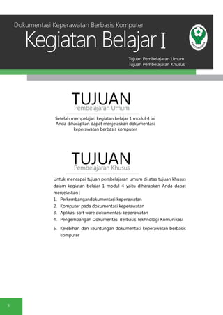 Tujuan Pembelajaran Umum
Tujuan Pembelajaran Khusus
Kegiatan Belajar
5
I
Setelah mempelajari kegiatan belajar 1 modul 4 ini
Anda diharapkan dapat menjelaskan dokumentasi
keperawatan berbasis komputer
TUJUANPembelajaran Umum
TUJUANPembelajaran Khusus
Untuk mencapai tujuan pembelajaran umum di atas tujuan khusus
dalam kegiatan belajar 1 modul 4 yaitu diharapkan Anda dapat
menjelaskan :
1.	 Perkembangandokumentasi keperawatan
2.	 Komputer pada dokumentasi keperawatan
3.	 Aplikasi soft ware dokumentasi keperawatan
4.	 Pengembangan Dokumentasi Berbasis Tekhnologi Komunikasi
5.	 Kelebihan dan keuntungan dokumentasi keperawatan berbasis
komputer
Dokumentasi Keperawatan Berbasis Komputer
 
