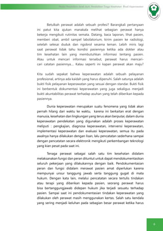 6
Modul Pendidikan Jarak Jauh, Pendidikan Tinggi Kesehatan Prodi Keperawatan
Betulkah perawat adalah sebuah profesi? Barangkali pertanyaan
ini patut kita ajukan manakala melihat sebagian perawat hanya
bekerja mengikuti rutinitas semata. Datang, baca laporan, lihat pasien,
memberi obat, ambil sampel labolatorium, kirim pasien ke radiologi,
setelah selesai duduk dan ngobrol sesama teman. Lebih miris lagi
saat perawat tidak tahu kondisi pasiennya ketika ada dokter atau
tim kesehatan lain yang membutuhkan informasi tentang pasien.
Atau untuk mencari informasi tersebut, perawat harus mencari-
cari catatan pasiennya.... Kalau seperti ini kapan perawat akan maju?
Kita sudah sepakat bahwa keperawatan adalah sebuah pelayanan
profesional, artinya ada kaidah yang harus dipenuhi. Salah satunya adalah
bukti fisik pelayanan keperawatan yang sesuai dengan standar. Bukti fisik
ini berbentuk dokumentasi keperawatan yang juga sekaligus menjadi
bukti akuntabilitas perawat terhadap asuhan yang telah diberikan kepada
pasiennya.
Dunia keperawatan merupakan suatu fenomena yang tidak akan
pernah hilang dari waktu ke waktu, karena ini berkaitan erat dengan
manusia, kesehatan dan lingkungan yang terus akan berputar, dalam dunia
keperawatan pendekatan yang digunakan adalah proses keperawatan
meliputi : pengkajian, diagnosa keperawatan, intervensi keperawatan,
implementasi keperawatan dan evaluasi keperawatan, semua itu pada
awalnya hanya dilakukan dengan lisan, lalu pencatatan sederhana sampai
dengan pencatatan secara elektronik mengikuti perkembangan teknologi
yang kian pesat pada saat ini.
Tenaga perawat sebagai salah satu tim kesehatan didalam
melaksanakan fungsi dan peran dituntut untuk dapat mendokumentasikan
seluruh pekerjaan yang dilakukannya dengan baik. Pendokumentasian
peran dan fungsi didalam merawat pasien amat diperlukan karena
mempunyai unsur tanggung jawab serta tanggung gugat di mata
hukum. Dengan kata lain, melalui pencatatan secara tertulis tindakan
atau terapi yang diberikan kepada pasien, seorang perawat harus
bisa bertanggungjawab didepan hukum jika terjadi sesuatu terhadap
pasien. Sampai saat ini pendokumentasian tindakan keperawatan yang
dilakukan oleh perawat masih menggunakan kertas. Salah satu kendala
yang sering menjadi keluhan pada sebagian besar perawat ketika harus
 