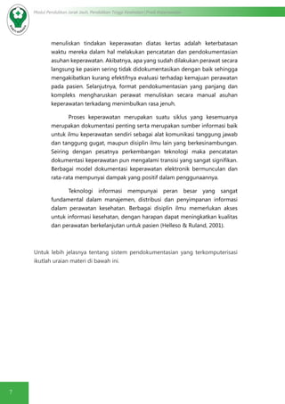 7
Modul Pendidikan Jarak Jauh, Pendidikan Tinggi Kesehatan Prodi Keperawatan
menuliskan tindakan keperawatan diatas kertas adalah keterbatasan
waktu mereka dalam hal melakukan pencatatan dan pendokumentasian
asuhan keperawatan. Akibatnya, apa yang sudah dilakukan perawat secara
langsung ke pasien sering tidak didokumentasikan dengan baik sehingga
mengakibatkan kurang efektifnya evaluasi terhadap kemajuan perawatan
pada pasien. Selanjutnya, format pendokumentasian yang panjang dan
kompleks mengharuskan perawat menuliskan secara manual asuhan
keperawatan terkadang menimbulkan rasa jenuh.
Proses keperawatan merupakan suatu siklus yang kesemuanya
merupakan dokumentasi penting serta merupakan sumber informasi baik
untuk ilmu keperawatan sendiri sebagai alat komunikasi tanggung jawab
dan tanggung gugat, maupun disiplin ilmu lain yang berkesinambungan.
Seiring dengan pesatnya perkembangan teknologi maka pencatatan
dokumentasi keperawatan pun mengalami transisi yang sangat signifikan.
Berbagai model dokumentasi keperawatan elektronik bermunculan dan
rata-rata mempunyai dampak yang positif dalam penggunaannya.
Teknologi informasi mempunyai peran besar yang sangat
fundamental dalam manajemen, distribusi dan penyimpanan informasi
dalam perawatan kesehatan. Berbagai disiplin ilmu memerlukan akses
untuk informasi kesehatan, dengan harapan dapat meningkatkan kualitas
dan perawatan berkelanjutan untuk pasien (Helleso & Ruland, 2001).
Untuk lebih jelasnya tentang sistem pendokumentasian yang terkomputerisasi
ikutlah uraian materi di bawah ini.
 